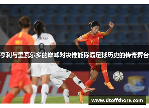 亨利与里瓦尔多的巅峰对决谁能称霸足球历史的传奇舞台