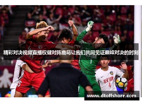 精彩对决视频直播权健对阵鹿岛让我们共同见证巅峰对决的时刻